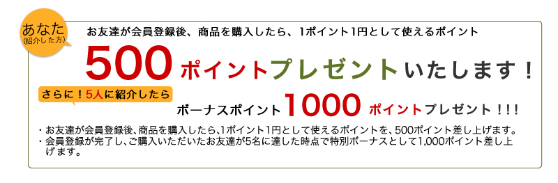 あなた(紹介した方)には、お友達が会員登録後、商品を購入したら、1円1ポイントとして使えるポイントを500ポイントプレゼント。さらに会員登録が完了し、ご購入いただいたお友達5名を紹介したらボーナスポイント1000ポイントプレゼント！！！