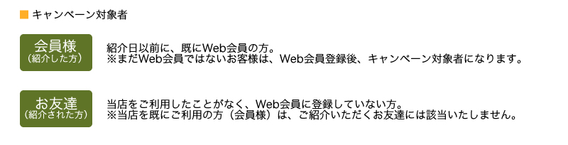 キャンペーン対象者　会員様(あなた)：紹介日以前に、既にWeb会員の方。※まだWeb会員ではないお客様は、Web会員登録後、キャンペーン対象者になります。 お友達：当店をご利用したことがなく、Web会員に登録していない方。※当店を既にご利用の方（会員様）は、ご紹介いただくお友達には該当いたしません。