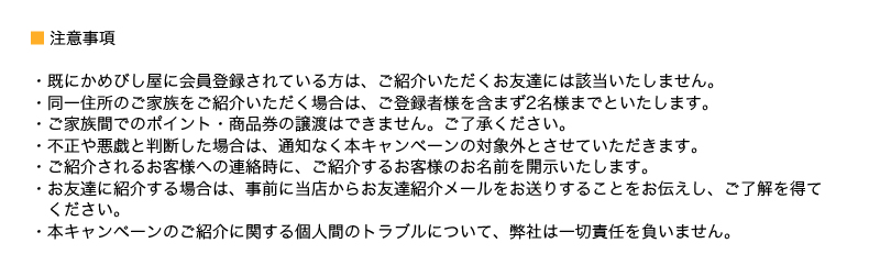 ・既にかめびし屋に会員登録されている方は、ご紹介いただくお友達には該当いたしません。
・同一住所のご家族をご紹介いただく場合は、ご登録者様を含まず2名様までといたします。
・ご家族間でのポイント・商品券の譲渡はできません。ご了承ください。
・不正や悪戯と判断した場合は、通知なく本キャンペーンの対象外とさせていただきます。
・ご紹介されるお客様への連絡時に、ご紹介するお客様のお名前を開示いたします。
・お友達に紹介する場合は、事前に当店からお友達紹介メールをお送りすることをお伝えし、ご了解を得てください。
・本キャンペーンのご紹介に関する個人間のトラブルについて、弊社は一切責任を負いません。