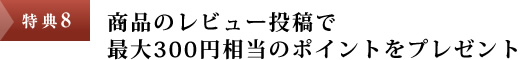 特典8：商品のレビュー投稿で最大300円相当のポイントをプレゼント