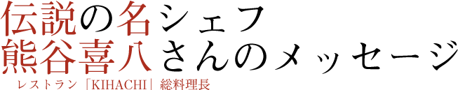 伝説の名シェフ熊谷喜八さん（レストラン「KIHACHI」総料理長）のメッセージ