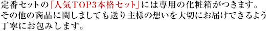 定番セットの「人気TOP3本格セット」には専用の化粧箱がつきます。その他の商品に関しましても送り主様の想いを大切にお届けできるよう丁寧にお包みします。