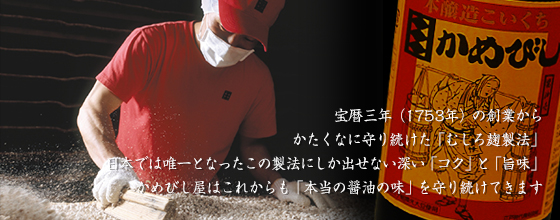 宝暦3年の創業からかたくなに守り続けた「むしろ麹製法」。日本では唯一となったこの製法にしか出せない深い「コク」と「旨味」。かめびし屋はこれからも「本当の醤油の味」を守り続けていきます。